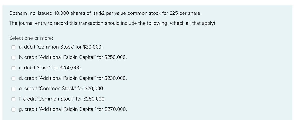 Gotham Inc. issued 10,000 shares of its $2 par value common stock for $25 per share.
The journal entry to record this transaction should include the following: (check all that apply)
Select one or more:
a. debit "Common Stock" for $20,000.
b. credit "Additional Paid-in Capital" for $250,000.
c. debit "Cash" for $250,000.
d. credit "Additional Paid-in Capital" for $230,000.
e. credit "Common Stock" for $20,000.
f. credit "Common Stock" for $250,000.
g. credit "Additional Paid-in Capital" for $270,000.
