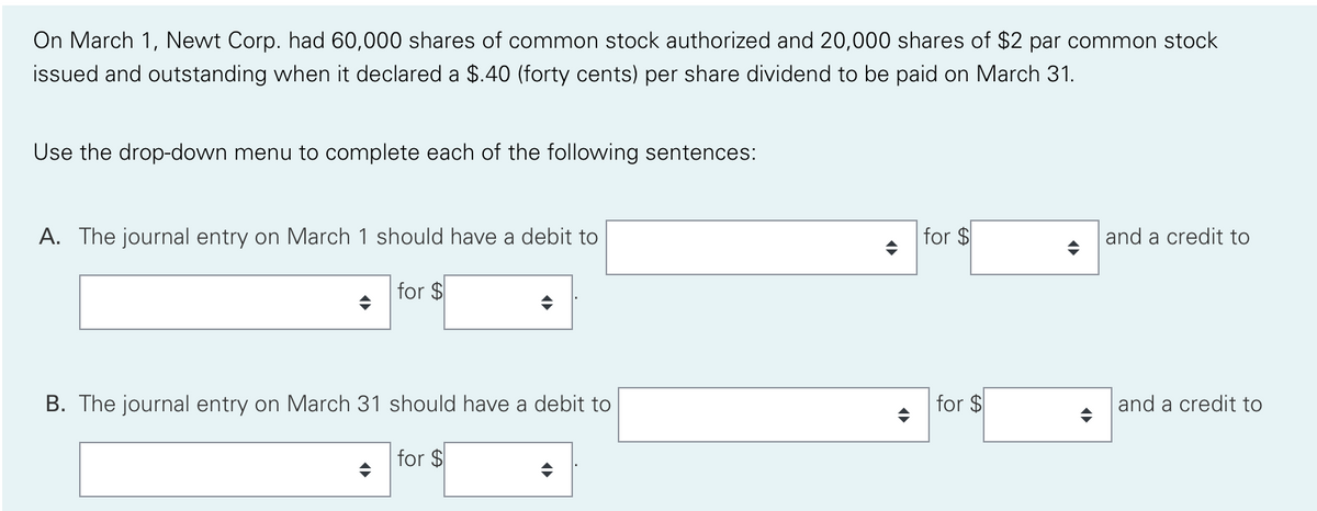 On March 1, Newt Corp. had 60,000 shares of common stock authorized and 20,000 shares of $2 par common stock
issued and outstanding when it declared a $.40 (forty cents) per share dividend to be paid on March 31.
Use the drop-down menu to complete each of the following sentences:
A. The journal entry on March 1 should have a debit to
for $
and a credit to
for $
B. The journal entry on March 31 should have a debit to
for $
and a credit to
for $
