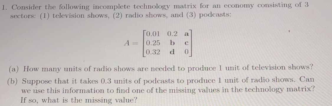 1. Consider the following incomplete technology matrix for an economy consisting of 3
sectors: (1) television shows, (2) radio shows, and (3) podcasts:
Го.01
0.2
a
A =
0.25
0.32
d.
0.
(a) How many units of radio shows are needed to produce 1 unit of television shows?
(b) Suppose that it takes 0.3 units of podcasts to produce 1 unit of radio shows. Can
we use this information to find one of the missing values in the technology matrix?
If so, what is the missing value?
