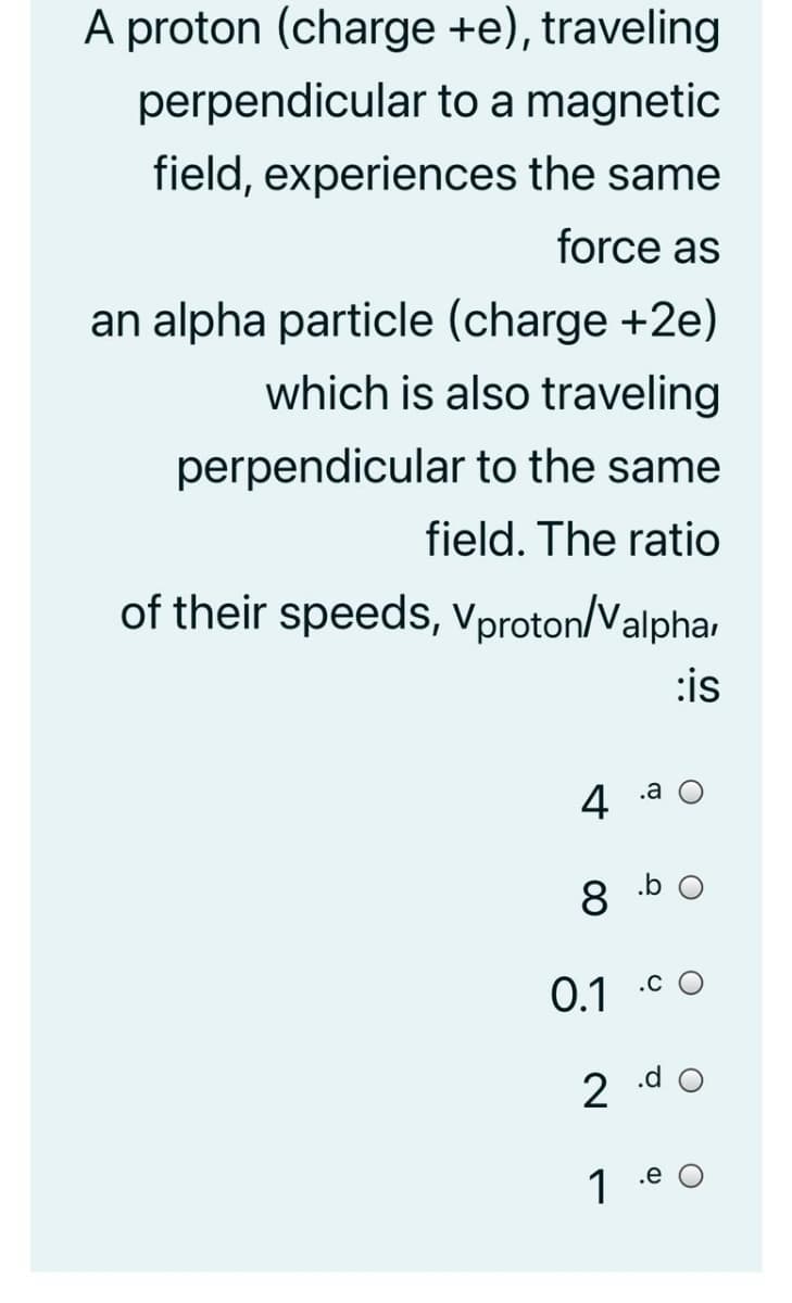 A proton (charge +e), traveling
perpendicular to a magnetic
field, experiences the same
force as
an alpha particle (charge +2e)
which is also traveling
perpendicular to the same
field. The ratio
of their speeds, Vproton/Valpha
:is
.a
4
8
0.1
2 .d o
1 .e O
