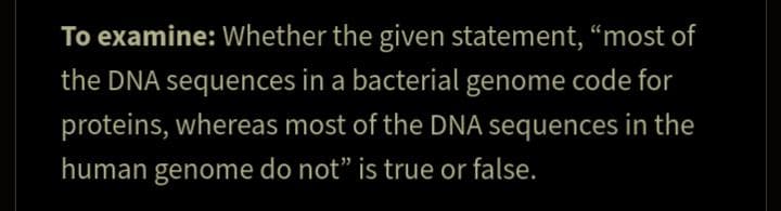 To examine: Whether the given statement, "most of
the DNA sequences in a bacterial genome code for
proteins, whereas most of the DNA sequences in the
human genome do not" is true or false.