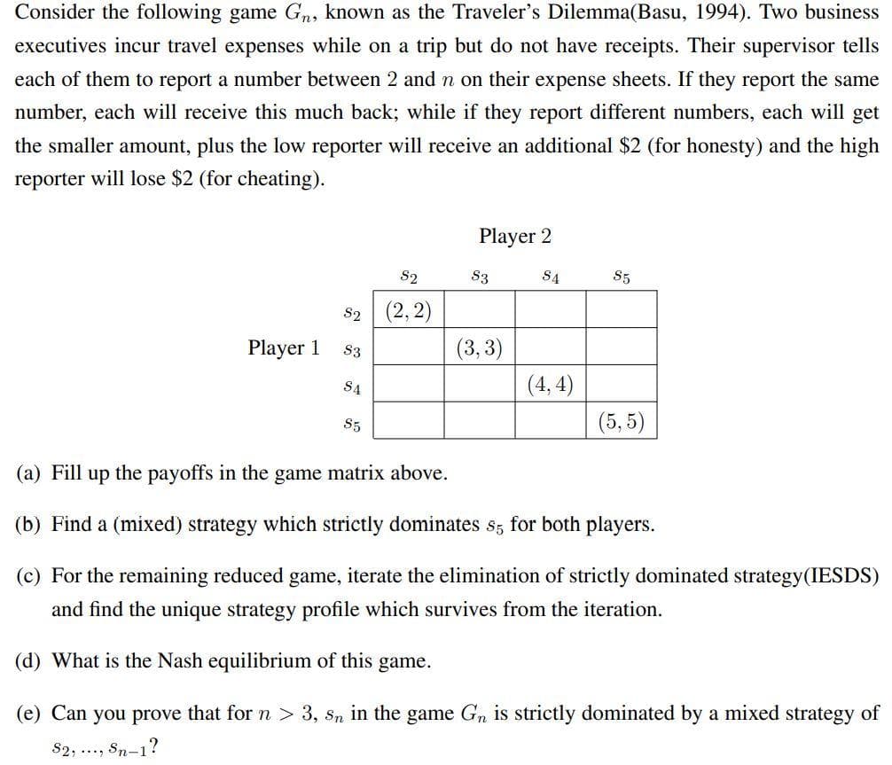 Consider the following game Gn, known as the Traveler's Dilemma(Basu, 1994). Two business
executives incur travel expenses while on a trip but do not have receipts. Their supervisor tells
each of them to report a number between 2 and n on their expense sheets. If they report the same
number, each will receive this much back; while if they report different numbers, each will get
the smaller amount, plus the low reporter will receive an additional $2 (for honesty) and the high
reporter will lose $2 (for cheating).
Player 2
S2
S3
S4
S5
82 (2, 2)
(3,3)
Player 1
S3
S4
(4, 4)
S5
(5, 5)
(a) Fill up the payoffs in the game matrix above.
(b) Find a (mixed) strategy which strictly dominates s; for both players.
(c) For the remaining reduced game, iterate the elimination of strictly dominated strategy(IESDS)
and find the unique strategy profile which survives from the iteration.
(d) What is the Nash equilibrium of this game.
(e) Can you prove that for n > 3, sn in the game Gn is strictly dominated by a mixed strategy of
$2, .., Sn-1?
