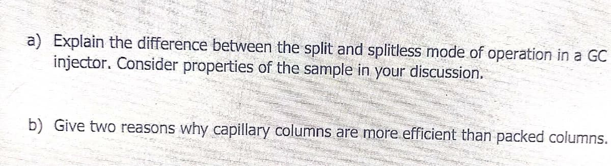 a) Explain the difference between the split and splitless mode of operation in a GC
injector. Consider properties of the sample in your discussion.
b) Give two reasons why capillary columns are more efficient than packed columns.
