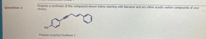 Propose a synthesis of the compound shown below starting with benzene and any other acydic carbon compounds of your
choice.
Question 2
Propose OscerSyn Synthesis 2
