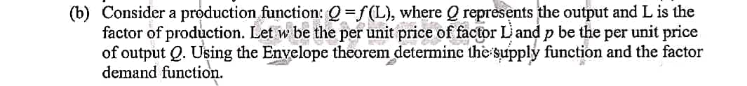 (b) Consider a production function: Q=f(L), where Q represents the output and L is the
factor of production. Let w be the per unit price of factor Land p be the per unit price
of output Q. Using the Envelope theorem determine the supply function and the factor
demand function.
