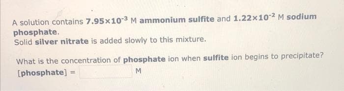 A solution contains 7.95x10-3 M ammonium sulfite and 1.22x10-2 M sodium
phosphate.
Solid silver nitrate is added slowly to this mixture.
What is the concentration of phosphate ion when sulfite ion begins to precipitate?
[phosphate]
