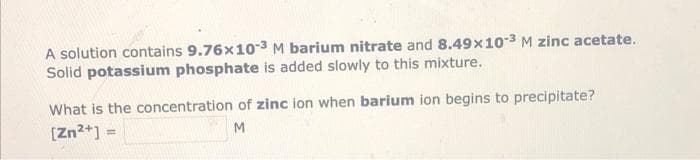 A solution contains 9.76x10-3 M barium nitrate and 8.49x103 M zinc acetate.
Solid potassium phosphate is added slowly to this mixture.
What is the concentration of zinc ion when barium ion begins to precipitate?
[Zn2+]
M
