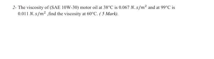2- The viscosity of (SAE 10W-30) motor oil at 38°C is 0.067 N.s/m² and at 99°C is
0.011 N.s/m²,find the viscosity at 60°C. (5 Mark).