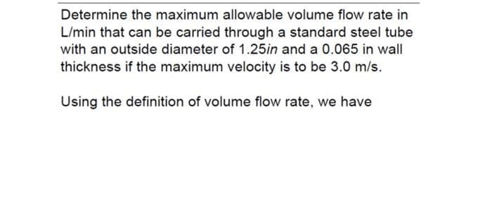 Determine the maximum allowable volume flow rate in
L/min that can be carried through a standard steel tube
with an outside diameter of 1.25in and a 0.065 in wall
thickness if the maximum velocity is to be 3.0 m/s.
Using the definition of volume flow rate, we have