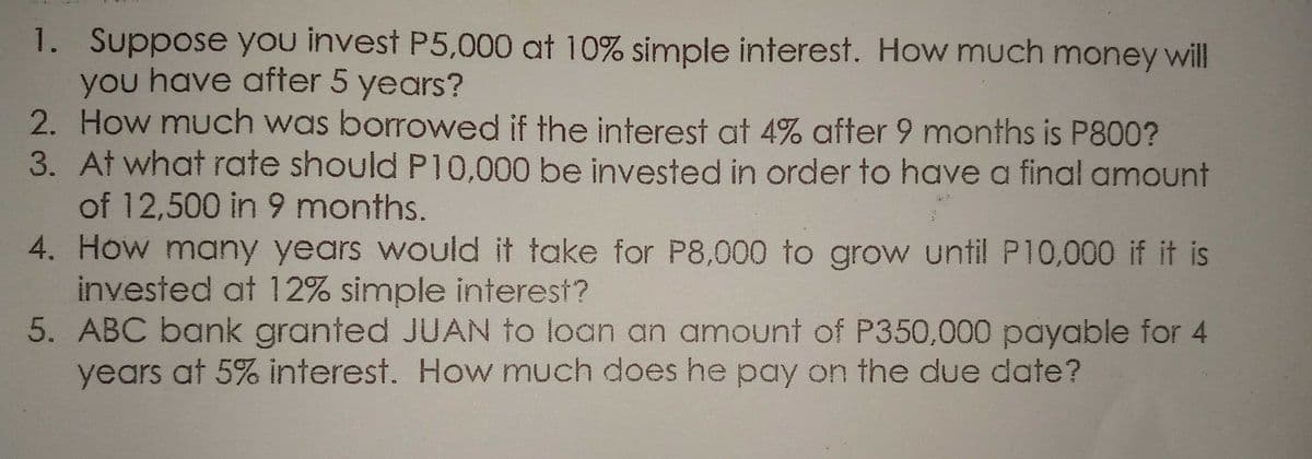 1. Suppose you invest P5,000 at 10% simple interest. How much money will
you have after 5 years?
2. How much was borrowed if the interest at 4% after 9 months is P800?
3. At what rate should P10,000 be invested in order to have a final amount
of 12,500 in 9 months.
4. How many years would it take for P8,000 to grow until P10,000 if it is
invested at 12% simple interest?
5. ABC bank granted JUAN to loan an amount of P350,000 payable for 4
years at 5% interest. How much does he pay on the due date?
