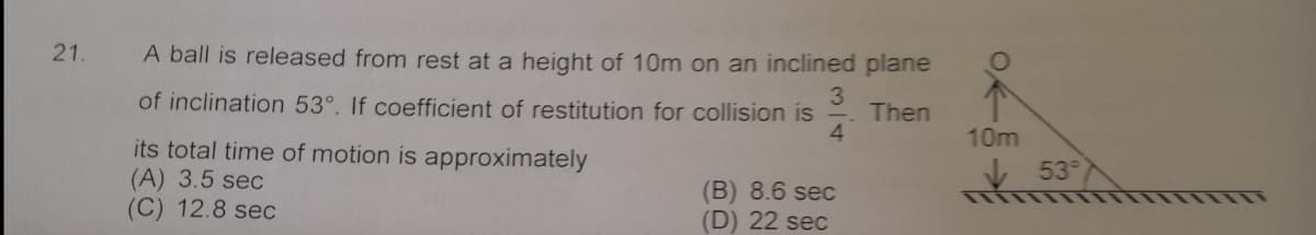 21.
A ball is released from rest at a height of 10m on an inclined plane
of inclination 53°. If coefficient of restitution for collision is
Then
4.
10m
its total time of motion is approximately
(A) 3.5 sec
(C) 12.8 sec
53
(B) 8.6 sec
(D) 22 sec
