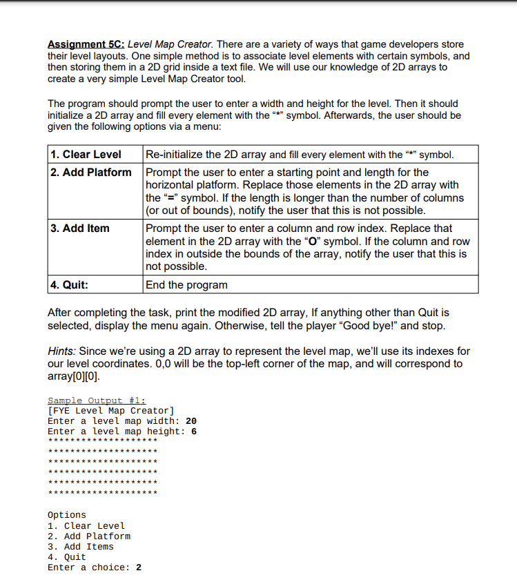 Assignment 5C: Level Map Creator. There are a variety of ways that game developers store
their level layouts. One simple method is to associate level elements with certain symbols, and
then storing them in a 2D grid inside a text file. We will use our knowledge of 2D arrays to
create a very simple Level Map Creator tool.
The program should prompt the user to enter a width and height for the level. Then it should
initialize a 2D array and fill every element with the *" symbol. Afterwards, the user should be
given the following options via a menu:
1. Clear Level
2. Add Platform Prompt the user to enter a starting point and length for the
Re-initialize the 2D array and fill every element with the "** symbol.
horizontal platform. Replace those elements in the 2D array with
the "=" symbol. If the length is longer than the number of columns
|(or out of bounds), notify the user that this is not possible.
Prompt the user to enter a column and row index. Replace that
element in the 2D array with the "O" symbol. If the column and row
index in outside the bounds of the array, notify the user that this is
not possible.
End the program
3. Add Item
4. Quit:
After completing the task, print the modified 2D array, If anything other than Quit is
selected, display the menu again. Otherwise, tell the player "Good bye!" and stop.
Hints: Since we're using a 2D array to represent the level map, we'll use its indexes for
our level coordinates. 0,0 will be the top-left corner of the map, and will correspond to
array[0][0].
Sample Output #1:
[FYE Level Map Creator]
Enter a level map width: 20
Enter a level map height: 6
*********
**********
***
Options
1. Clear Level
2. Add Platform
3. Add Items
4. Quit
Enter a choice: 2
