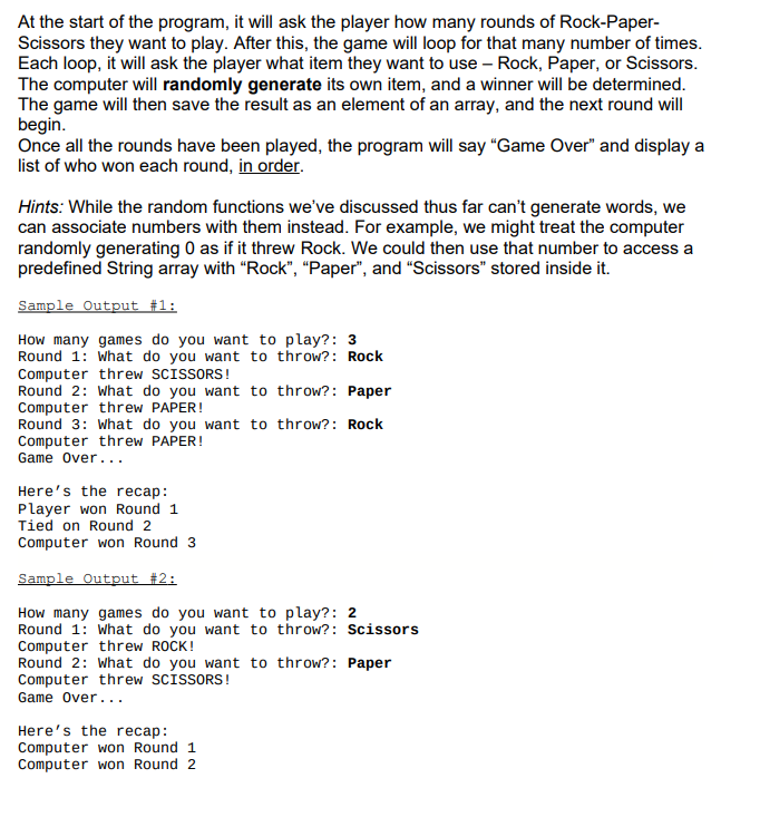 At the start of the program, it will ask the player how many rounds of Rock-Paper-
Scissors they want to play. After this, the game will loop for that many number of times.
Each loop, it will ask the player what item they want to use – Rock, Paper, or Scissors.
The computer will randomly generate its own item, and a winner will be determined.
The game will then save the result as an element of an array, and the next round will
begin.
Once all the rounds have been played, the program will say "Game Over" and display a
list of who won each round, in order.
Hints: While the random functions we've discussed thus far can't generate words, we
can associate numbers with them instead. For example, we might treat the computer
randomly generating 0 as if it threw Rock. We could then use that number to access a
predefined String array with “Rock", “Paper", and "Scissors" stored inside it.
Sample Output #1:
How many games do you want to play?: 3
Round 1: What do you want to throw?: Rock
Computer threw SCISSORS!
Round 2: What do you want to throw?: Paper
Computer threw PAPER!
Round 3: What do you want to throw?: Rock
Computer threw PAPER!
Game Over...
Here's the recap:
Player won Round 1
Tied on Round 2
Computer won Round 3
Sample Output #2:
How many games do you want to play?: 2
Round 1: What do you want to throw?: Scissors
Computer threw ROCK!
Round 2: What do you want to throw?: Paper
Computer threw SCISSORS!
Game over...
Here's the recap:
Computer won Round 1
Computer won Round 2
