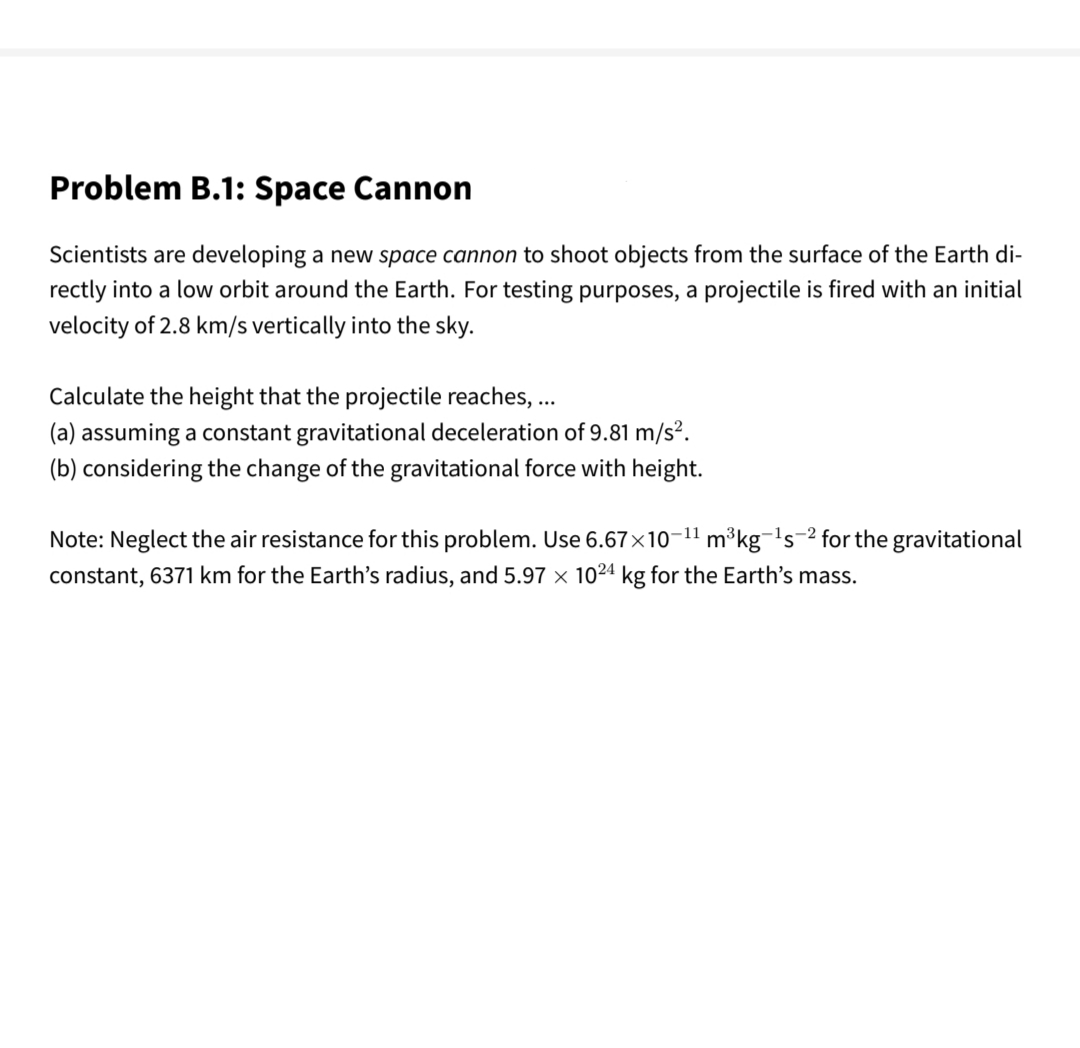 Problem B.1: Space Cannon
Scientists are developing a new space cannon to shoot objects from the surface of the Earth di-
rectly into a low orbit around the Earth. For testing purposes, a projectile is fired with an initial
velocity of 2.8 km/s vertically into the sky.
Calculate the height that the projectile reaches, ...
(a) assuming a constant gravitational deceleration of 9.81 m/s².
(b) considering the change of the gravitational force with height.
Note: Neglect the air resistance for this problem. Use 6.67×10-11 m³kg-'s-2 for the gravitational
constant, 6371 km for the Earth's radius, and 5.97 x 1024 kg for the Earth's mass.
