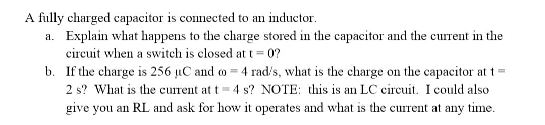 A fully charged capacitor is connected to an inductor.
a. Explain what happens to the charge stored in the capacitor and the current in the
circuit when a switch is closed at t = 0?
b. If the charge is 256 µC and o = 4 rad/s, what is the charge on the capacitor at t =
2 s? What is the current at t= 4 s? NOTE: this is an LC circuit. I could also
give you an RL and ask for how it operates and what is the current at any time.
