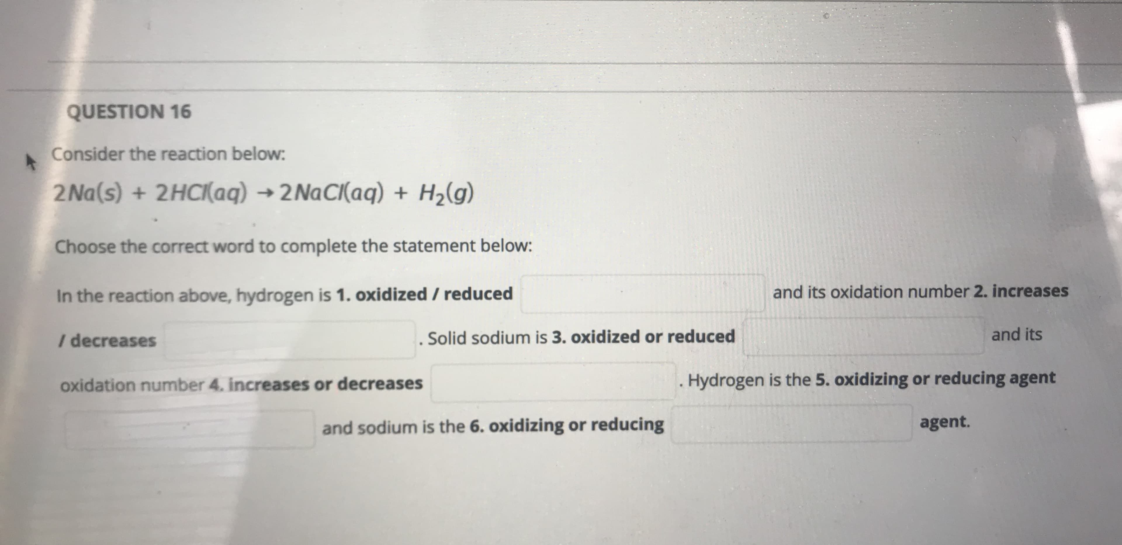 Consider the reaction below:
2 Na(s) + 2HCI(aq) → 2NaCI(aq) + H2(g)
Choose the correct word to complete the statement below:
In the reaction above, hydrogen is 1. oxidized / reduced
and its oxidation number 2. increases
I decreases
. Solid sodium is 3. oxidized or reduced
and its
oxidation number 4. increases or decreases
Hydrogen is the 5. oxidizing or reducing agent
and sodium is the 6. oxidizing or reducing
agent.
