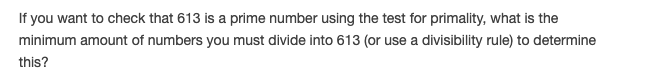 If you want to check that 613 is a prime number using the test for primality, what is the
minimum amount of numbers you must divide into 613 (or use a divisibility rule) to determine
this?
