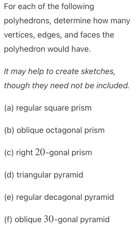 For each of the following
polyhedrons, determine how many
vertices, edges, and faces the
polyhedron would have.
It may help to create sketches,
though they need not be included.
(a) regular square prism
(b) oblique octagonal prism
(c) right 20-gonal prism
(d) triangular pyramid
(e) regular decagonal pyramid
(f) oblique 30-gonal pyramid
