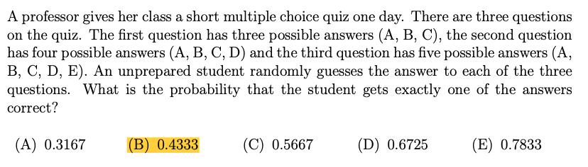 A professor gives her class a short multiple choice quiz one day. There are three questions
on the quiz. The first question has three possible answers (A, B, C), the second question
has four possible answers (A, B, C, D) and the third question has five possible answers (A,
B, C, D, E). An unprepared student randomly guesses the answer to each of the three
questions. What is the probability that the student gets exactly one of the answers
correct?
(A) 0.3167
(B) 0.4333
(C) 0.5667
(D) 0.6725
(E) 0.7833
