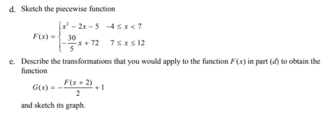 d. Sketch the piecewise function
x - 2x – 5 -4 < x < 7
F(x) = •
30
--x + 72
5
7sxs 12
e. Describe the transformations that you would apply to the function F(x) in part (d) to obtain the
function
G(x) =
F(x + 2)
+1
and sketch its graph.
