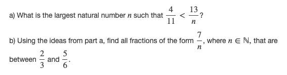 4
13
a) What is the largest natural number n such that -
11
n
7
b) Using the ideas from part a, find all fractions of the form -, where n E N, that are
n
5
and
6'
between
3
