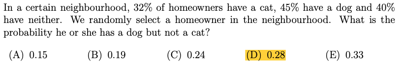 In a certain neighbourhood, 32% of homeowners have a cat, 45% have a dog and 40%
have neither. We randomly select a homeowner in the neighbourhood. What is the
probability he or she has a dog but not a cat?
(A) 0.15
(В) 0.19
(C) 0.24
(D) 0.28
(E) 0.33
