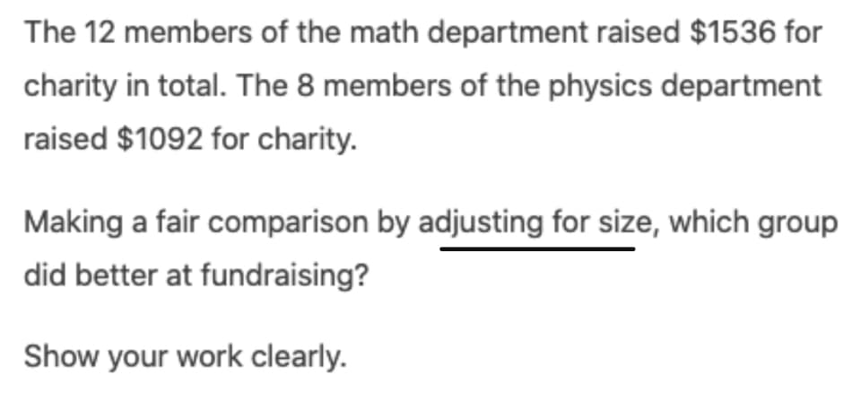 The 12 members of the math department raised $1536 for
charity in total. The 8 members of the physics department
raised $1092 for charity.
Making a fair comparison by adjusting for size, which group
did better at fundraising?
Show your work clearly.
