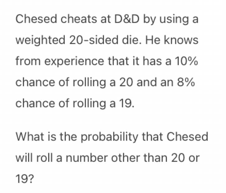 Chesed cheats at D&D by using a
weighted 20-sided die. He knows
from experience that it has a 10%
chance of rolling a 20 and an 8%
chance of rolling a 19.
What is the probability that Chesed
will roll a number other than 20 or
19?
