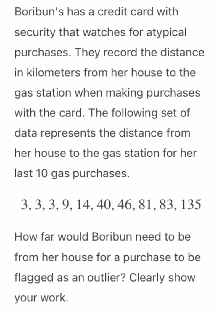 Boribun's has a credit card with
security that watches for atypical
purchases. They record the distance
in kilometers from her house to the
gas station when making purchases
with the card. The following set of
data represents the distance from
her house to the gas station for her
last 10 gas purchases.
3, 3, 3, 9, 14, 40, 46, 81, 83, 135
How far would Boribun need to be
from her house for a purchase to be
flagged as an outlier? Clearly show
your work.
