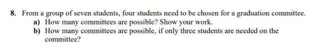 8. From a group of seven students, four students need to be chosen for a graduation committee.
a) How many committees are possible? Show your work.
b) How many committees are possible, if only three students are needed on the
committee?
