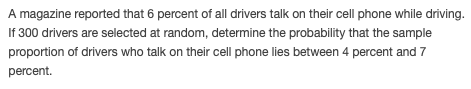 A magazine reported that 6 percent of all drivers talk on their cell phone while driving.
If 300 drivers are selected at random, determine the probability that the sample
proportion of drivers who talk on their cell phone lies between 4 percent and 7
percent.
