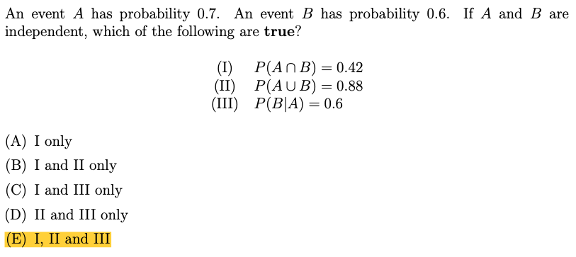An event B has probability 0.6. If A and B are
An event A has probability 0.7.
independent, which of the following are true?
P(ANB) = 0.42
(I)
(II)
P(AU B) = 0.88
(II) Р(BA) %3D 0.6
(III)
(A) I only
(B) I and II only
(C) I and III only
(D) II and III only
(E) I, II and III

