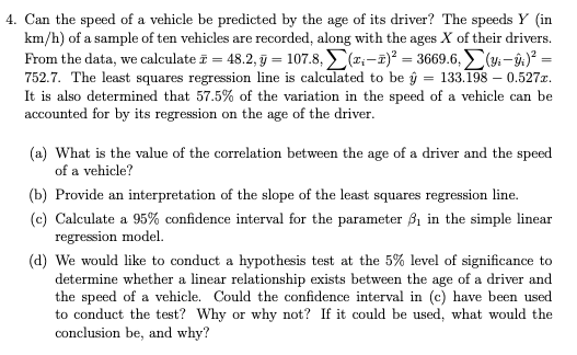 4. Can the speed of a vehicle be predicted by the age of its driver? The speeds Y (in
km/h) of a sample of ten vehicles are recorded, along with the ages X of their drivers.
From the data, we calculate i = 48.2, j = 107.8, (z:-2)² = 3669.6, (4- û)° =
752.7. The least squares regression line is calculated to be ŷ = 133.198 – 0.527x.
It is also determined that 57.5% of the variation in the speed of a vehicle can be
accounted for by its regression on the age of the driver.
(a) What is the value of the correlation between the age of a driver and the speed
of a vehicle?
(b) Provide an interpretation of the slope of the least squares regression line.
(c) Calculate a 95% confidence interval for the parameter 31 in the simple linear
regression model.
(d) We would like to conduct a hypothesis test at the 5% level of significance to
determine whether a linear relationship exists between the age of a driver and
the speed of a vehicle. Could the confidence interval in (c) have been used
to conduct the test? Why or why not? If it could be used, what would the
conclusion be, and why?
