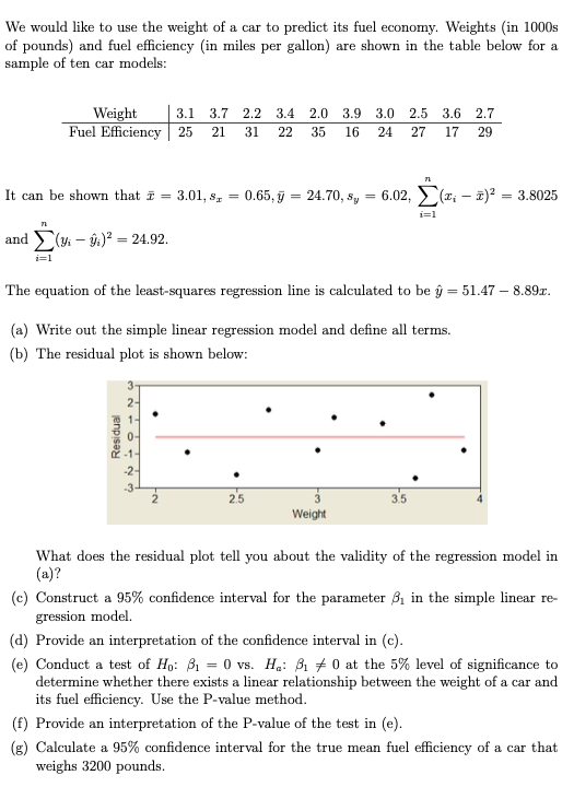 We would like to use the weight of a car to predict its fuel economy. Weights (in 1000s
of pounds) and fuel efficiency (in miles per gallon) are shown in the table below for a
sample of ten car models:
Weight
Fuel Efficiency 25
3.1 3.7 2.2
3.4
2.0 3.9 3.0 2.5
3.6 2.7
21
31
22
35
16
24
27
17
29
It can be shown that i = 3.01, s, = 0.65, ỹ = 24.70, s, = 6.02, (r; – 1)? = 3.8025
and ( – ý)? = 24.92.
i=1
The equation of the least-squares regression line is calculated to be ŷ = 51.47 – 8.89r.
(a) Write out the simple linear regression model and define all terms.
(b) The residual plot is shown below:
2-
-3-
25
3.5
Weight
What does the residual plot tell you about the validity of the regression model in
(a)?
(c) Construct a 95% confidence interval for the parameter ßị in the simple linear re-
gression model.
(d) Provide an interpretation of the confidence interval in (c).
(e) Conduct a test of Ho: B1 = 0 vs. Ha: B1 + 0 at the 5% level of significance to
determine whether there exists a linear relationship between the weight of a car and
its fuel efficiency. Use the P-value method.
(f) Provide an interpretation of the P-value of the test in (e).
(g) Calculate a 95% confidence interval for the true mean fuel efficiency of a car that
weighs 3200 pounds.
jenpisa
