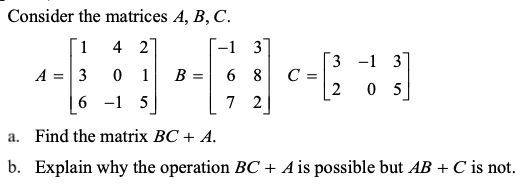 Consider the matrices A, B, C.
1
4 2
--1 3
3 -1 3
0 1
C =
2
A
3
B =
8
0 5
6 -1 5
7
2
a. Find the matrix BC + A.
b. Explain why the operation BC + A is possible but AB + C is not.
