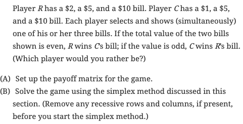 Player Rhas a $2, a $5, and a $10 bill. Player Chas a $1, a $5,
and a $10 bill. Each player selects and shows (simultaneously)
one of his or her three bills. If the total value of the two bills
shown is even, R wins Cs bill; if the value is odd, C wins Rs bill.
(Which player would you rather be?)
(A) Set up the payoff matrix for the game.
(B) Solve the game using the simplex method discussed in this
section. (Remove any recessive rows and columns, if present,
before you start the simplex method.)
