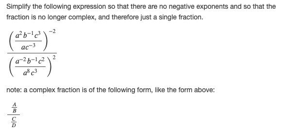 Simplify the following expression so that there are no negative exponents and so that the
fraction is no longer complex, and therefore just a single fraction.
ас-3
a® c3
note: a complex fraction is of the following form, like the form above:
D
