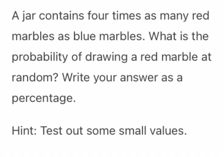 A jar contains four times as many red
marbles as blue marbles. What is the
probability of drawing a red marble at
random? Write your answer as a
percentage.
Hint: Test out some small values.
