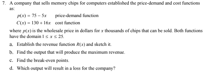 7. A company that sells memory chips for computers established the price-demand and cost functions
as:
p(x) = 75 – 5x
price-demand function
C(x) = 130 + 16x cost function
where p(x) is the wholesale price in dollars for x thousands of chips that can be sold. Both functions
have the domain l<x< 25.
a. Establish the revenue function R(x) and sketch it.
b. Find the output that will produce the maximum revenue.
c. Find the break-even points.
d. Which output will result in a loss for the company?
