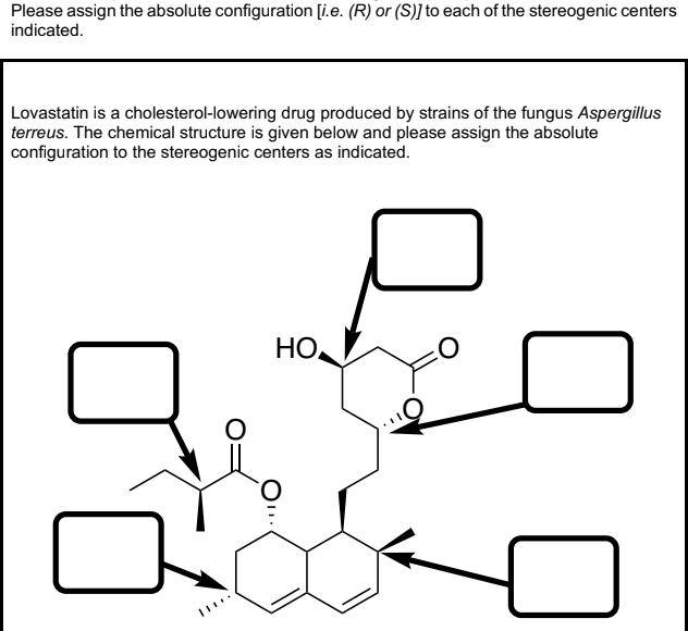 Please assign the absolute configuration [i.e. (R) or (S)] to each of the stereogenic centers
indicated.
Lovastatin is a cholesterol-lowering drug produced by strains of the fungus Aspergillus
terreus. The chemical structure is given below and please assign the absolute
configuration to the stereogenic centers as indicated.
HO,
O.
