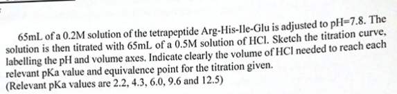 65mL of a 0.2M solution of the tetrapeptide Arg-His-Ile-Glu is adjusted to pH=7.8. The
solution is then titrated with 65mL of a 0.5M solution of HCl. Sketch the titration curve,
labelling the pH and volume axes. Indicate clearly the volume of HCl needed to reach each
relevant pKa value and equivalence point for the titration given.
(Relevant pKa values are 2.2, 4.3, 6.0, 9.6 and 12.5)
