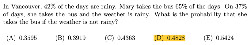 In Vancouver, 42% of the days are rainy. Mary takes the bus 65% of the days. On 37%
of days, she takes the bus and the weather is rainy. What is the probability that she
takes the bus if the weather is not rainy?
(А) 0.3595
(B) 0.3919
(C) 0.4363
(D) 0.4828
(E) 0.5424
