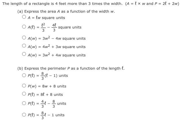 The length of a rectangle is 4 feet more than 3 times the width. (A = { x w and P = 2l + 2w)
(a) Express the area A as a function of the width w.
O A = {w square units
(2
O A(t)
48
square units
3
3
O A(w) = 3w2
- 4w square units
A(w)
4w² + 3w square units
O A(w) = 3w2 + 4w square units
(b) Express the perimeter P as a function of the length {.
O P() =D 을(? - 1) units
O P(w)
= 8w + 8 units
O P(t) = 8l + 8 units
O P(t) = -3
8
units
O P(t) =
1 units
