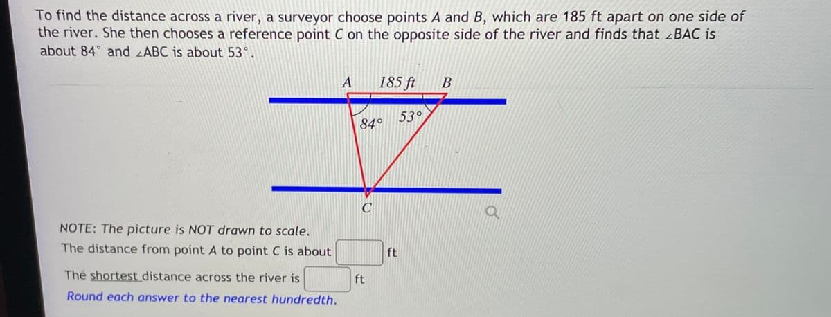 To find the distance across a river, a surveyor choose points A and B, which are 185 ft apart on one side of
the river. She then chooses a reference point C on the opposite side of the river and finds that BAC is
about 84° and ABC is about 53°.
A
185 ft
53°
84°
NOTE: The picture is NOT drawn to scale.
The distance from point A to point C is about
ft
The shortest distance across the river is
ft
Round each answer to the nearest hundredth.
