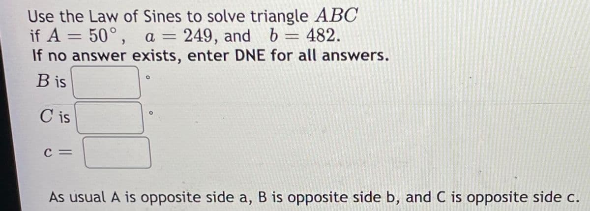Use the Law of Sines to solve triangle ABC
if A = 50°, a = 249, and b = 482.
If no answer exists, enter DNE for all answers.
B is
C is
c =
As usual A is opposite side a, B is opposite side b, and C is opposite side c.
