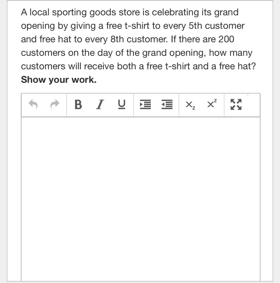 A local sporting goods store is celebrating its grand
opening by giving a free t-shirt to every 5th customer
and free hat to every 8th customer. If there are 200
customers on the day of the grand opening, how many
customers will receive both a free t-shirt and a free hat?
Show your work.
В I
U E E X, x° *
