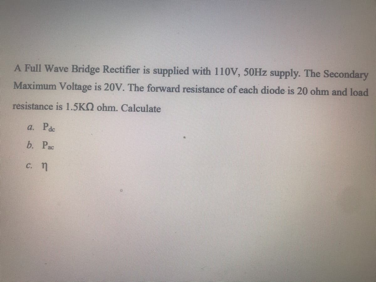 A Full Wave Bridge Rectifier is supplied with 110V, 50HZ supply. The Secondary
Maximum Voltage is 20V. The forward resistance of each diode is 20 ohm and load
resistance is 1.5KQ ohm. Calculate
a. Pac
b. Pac
