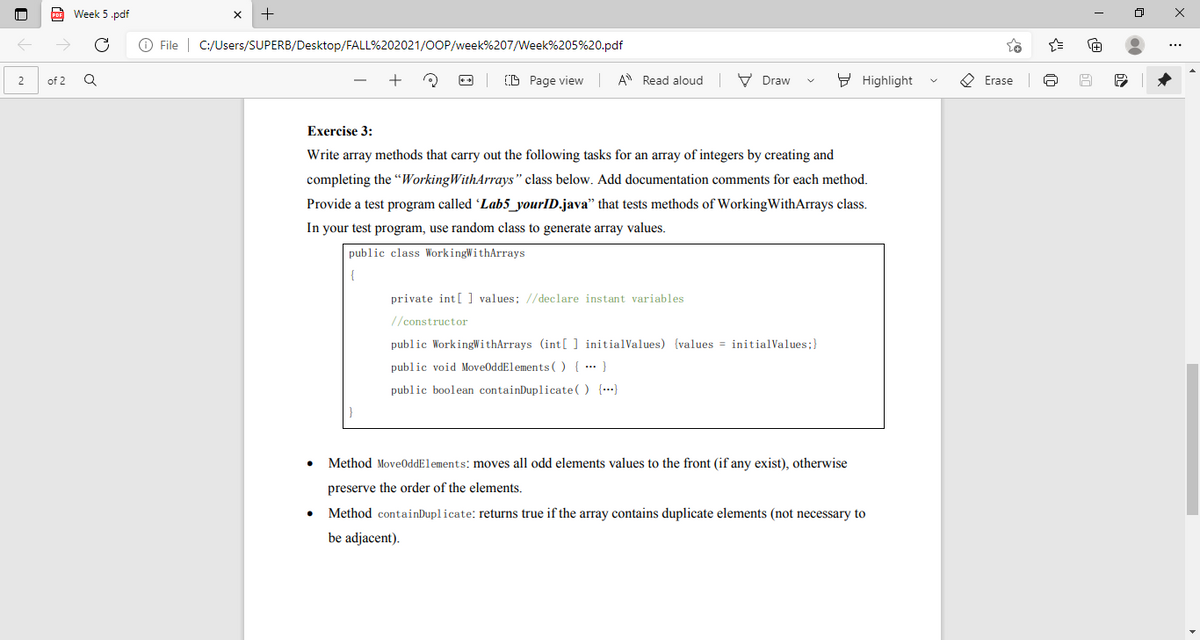 Week 5 .pdf
O File | C:/Users/SUPERB/Desktop/FALL%202021/OOP/week%207/Week%205%20.pdf
(B Page view
A Read aloud
V Draw
9 Highlight
O Erase
2
of 2
Exercise 3:
Write array methods that carry out the following tasks for an array of integers by creating and
completing the "WorkingWithArrays" class below. Add documentation comments for each method.
Provide a test program called Lab5_yourID.java" that tests methods of WorkingWithArrays class.
In your test program, use random class to generate array values.
public class WorkingWithArrays
private int [ ] values; //declare instant variables
//constructor
public WorkingWithArrays (int[ ] initialValues) (values = initialValues;}
public void MoveOddElements () { ... }
public boolean containDuplicate( ) {…}
Method MoveOddElements: moves all odd elements values to the front (if any exist), otherwise
preserve the order of the elements.
Method containDuplicate: returns true if the array contains duplicate elements (not necessary to
be adjacent).
