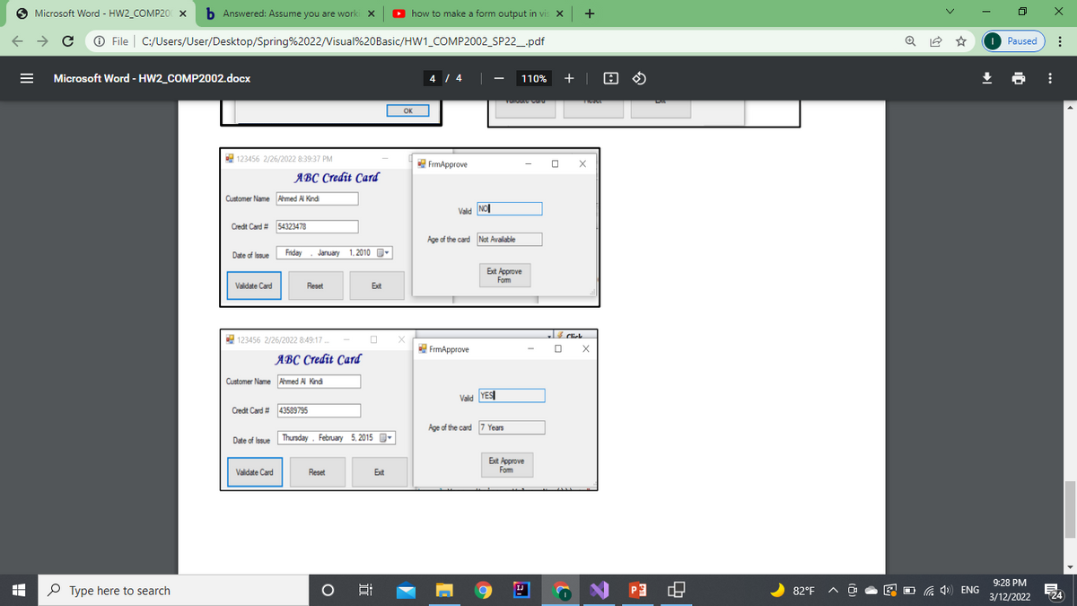 Microsoft Word - HW2_COMP20 x b Answered: Assume you are worki x
O
how to make a form output in vis x +
O X
O File | C:/Users/User/Desktop/Spring%2022/Visual%20Basic/HW1_COMP2002_SP22_pdf
O Paused
Microsoft Word - HW2_COMP2002.docx
4 4
+ |
110%
OK
123456 2/26/2022 8:39:37 PM
FrmApprove
O X
явС Стебit Card
Customer Name Ahmed Al Kindi
Vald NO
Credt Card # 54323478
Age of the card Not Available
Date of Issue
Friday
January 1, 2010
D-
Ext Approve
Fom
Validate Card
Reset
Exit
Click
123456 2/26/2022 8:49:17.
FrmApprove
явС Стеdit Card
Customer Name Ahmed Al Kindi
Valid YES
Credt Card # 43589795
Age of the card 7 Years
Date of Issue Thunday . February 5, 2015
O-
Exit Approve
Fom
Validate Card
Reset
Ext
IJ
9:28 PM
O Type here to search
82°F A
a 4) ENG
3/12/2022
124
