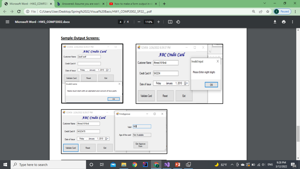 Microsoft Word - HW2_COMP20 x b Answered: Assume you are worki x
O
how to make a form output in vis x +
O X
O File | C:/Users/User/Desktop/Spring%2022/Visual%20Basic/HW1_COMP2002_SP22_.pdf
O Paused
Microsoft Word - HW2_COMP2002.docx
4 / 4 |
+ | 8 O
110%
Sample Output Screens:
E 123456 2/26/2022 8:39:37 PM
123456 2/26/2022 8:39:37 PM
яВС Стedit Card
ABC Credit Card
Customer Name 2asdf asd
Customer Name Ahmed Al Kindi
Invalid input
Credt Card #
Date of Issue
Friday
January 1, 2010
Credt Card # 543234
Please Enter eight digits
Validate Card
Reset
Ext
Date of Issue Friday . January 1,2010
O
Invalid name
OK
Name must start with an alphabet and consist of two parts
Validate Card
Reset
Ext
OK
123456 2/26/2022 8:39:37 PM
FrmApprove
ЯВС Стеdit Card
Customer Name Ahmed Al Kindi
Valid NO
Credt Card # 54323478
Age of the card Not Available
Date of Issue
Friday
January 1, 2010
Ext Approve
Fom
Validate Card
Reset
Exit
9:28 PM
P Type here to search
P3
IJ
82°F A
a 4) ENG
3/12/2022
124
